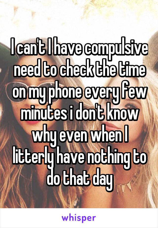 I can't I have compulsive need to check the time on my phone every few minutes i don't know why even when I litterly have nothing to do that day