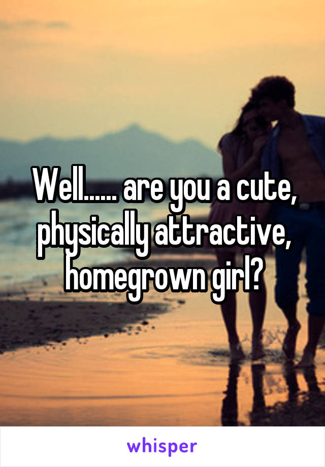 Well...... are you a cute, physically attractive, homegrown girl?