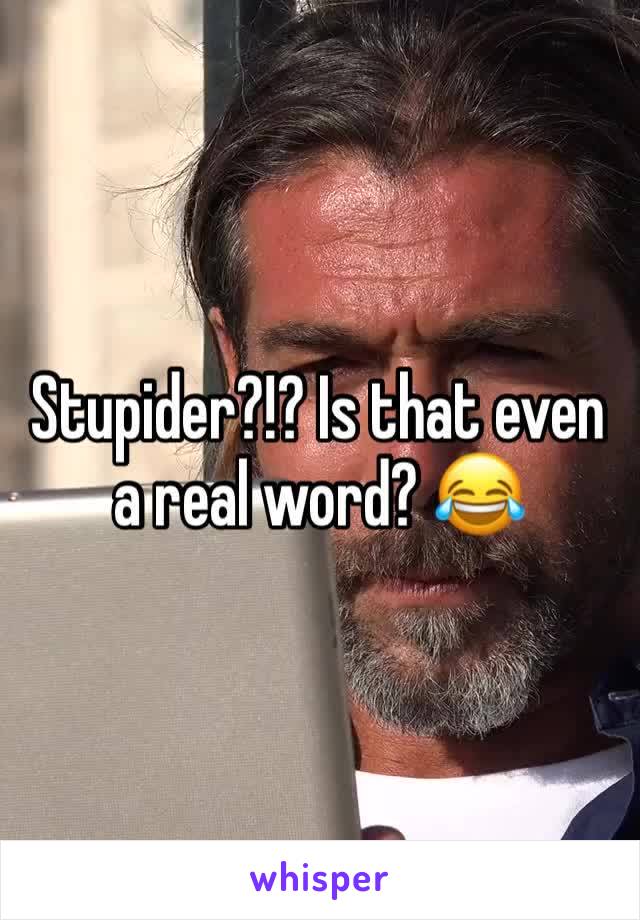 Stupider?!? Is that even a real word? 😂 