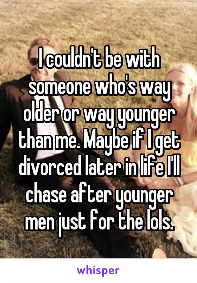 I couldn't be with someone who's way older or way younger than me. Maybe if I get divorced later in life I'll chase after younger men just for the lols.