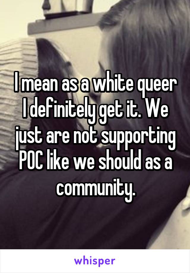 I mean as a white queer I definitely get it. We just are not supporting POC like we should as a community.