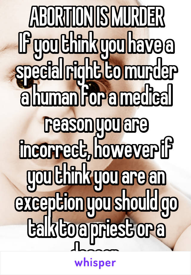 ABORTION IS MURDER
If you think you have a special right to murder a human for a medical reason you are incorrect, however if you think you are an exception you should go talk to a priest or a deacon.