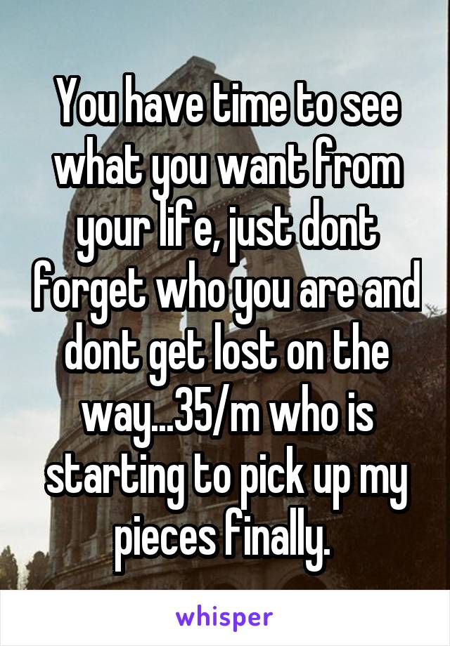 You have time to see what you want from your life, just dont forget who you are and dont get lost on the way...35/m who is starting to pick up my pieces finally. 