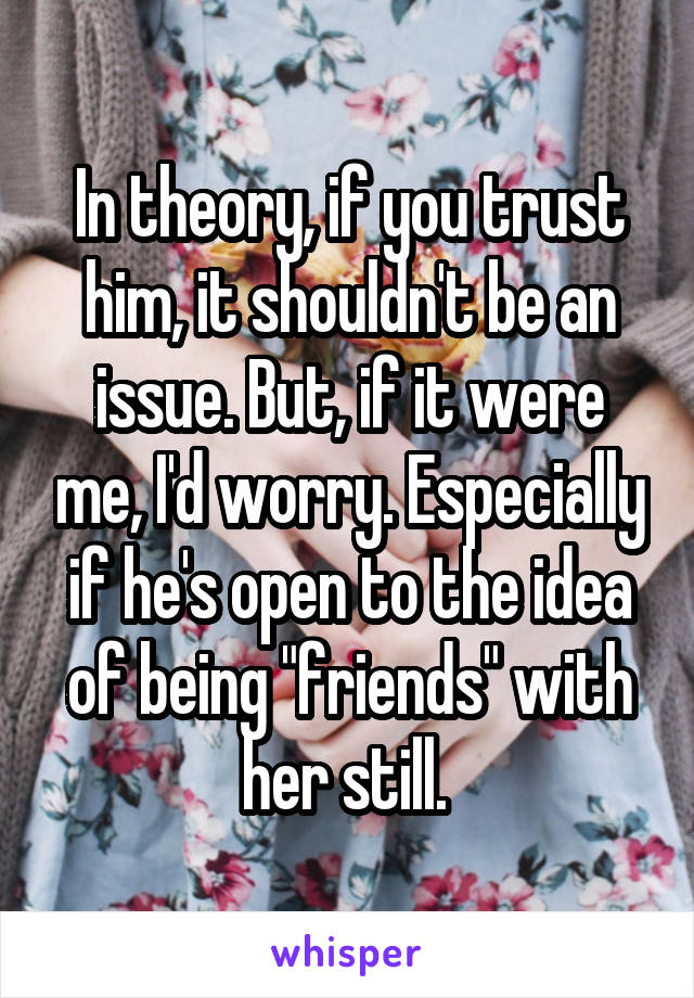 In theory, if you trust him, it shouldn't be an issue. But, if it were me, I'd worry. Especially if he's open to the idea of being "friends" with her still. 