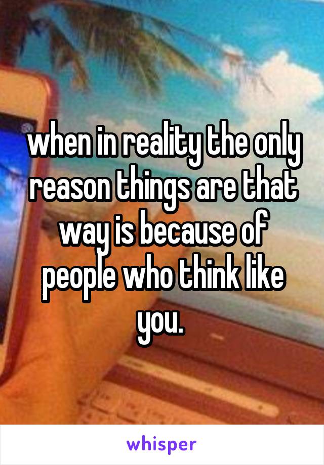 when in reality the only reason things are that way is because of people who think like you. 