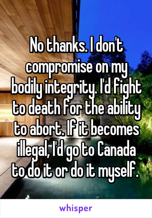 No thanks. I don't compromise on my bodily integrity. I'd fight to death for the ability to abort. If it becomes illegal, I'd go to Canada to do it or do it myself. 