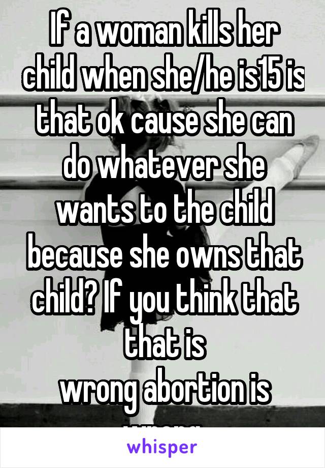 If a woman kills her child when she/he is15 is that ok cause she can do whatever she wants to the child because she owns that child? If you think that that is
wrong abortion is wrong.