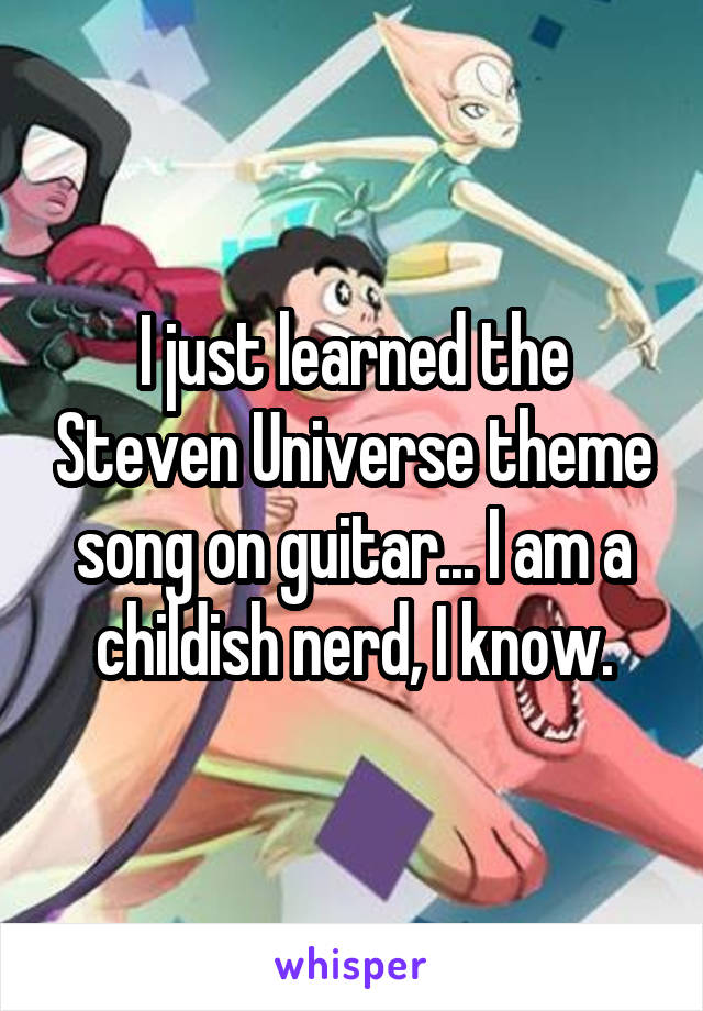 I just learned the Steven Universe theme song on guitar... I am a childish nerd, I know.