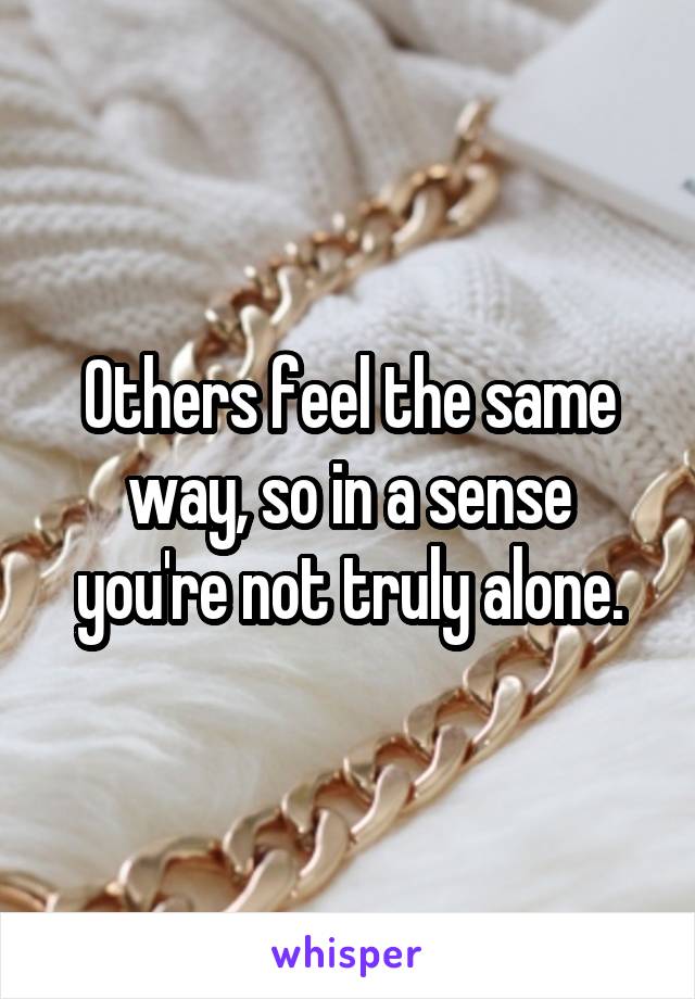 Others feel the same way, so in a sense you're not truly alone.