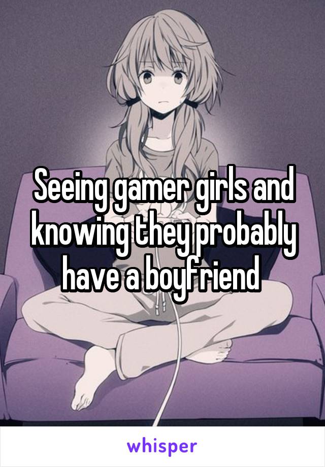 Seeing gamer girls and knowing they probably have a boyfriend 