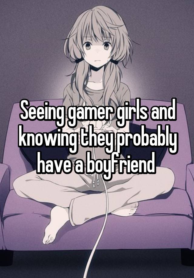 Seeing gamer girls and knowing they probably have a boyfriend 