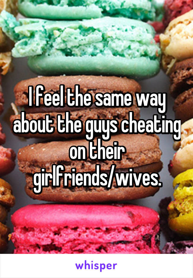 I feel the same way about the guys cheating on their girlfriends/wives.