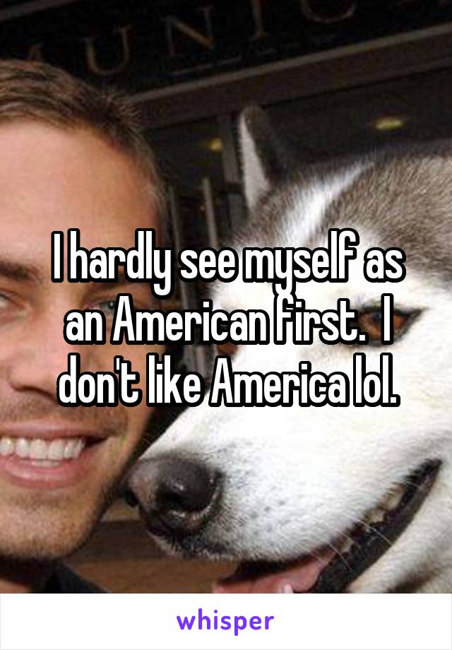 I hardly see myself as an American first.  I don't like America lol.