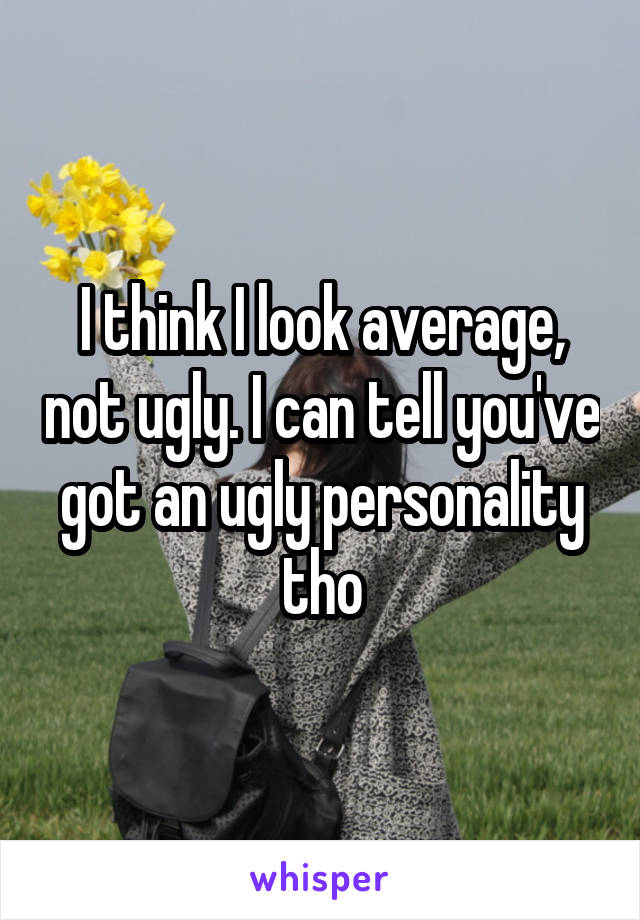 I think I look average, not ugly. I can tell you've got an ugly personality tho