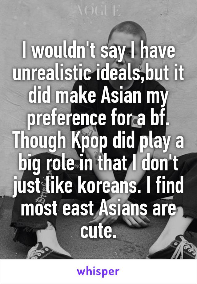 I wouldn't say I have unrealistic ideals,but it did make Asian my preference for a bf. Though Kpop did play a big role in that I don't just like koreans. I find most east Asians are cute.