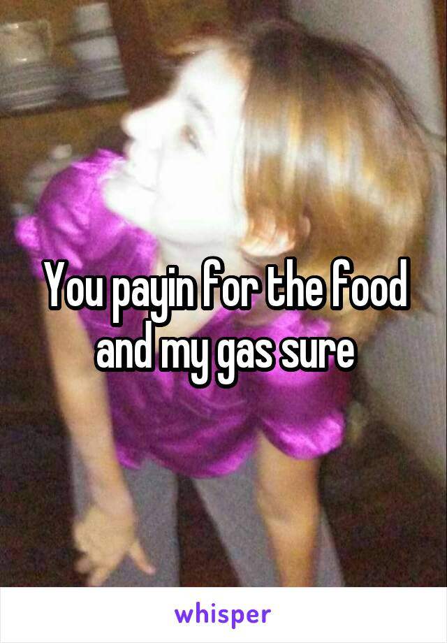 You payin for the food and my gas sure