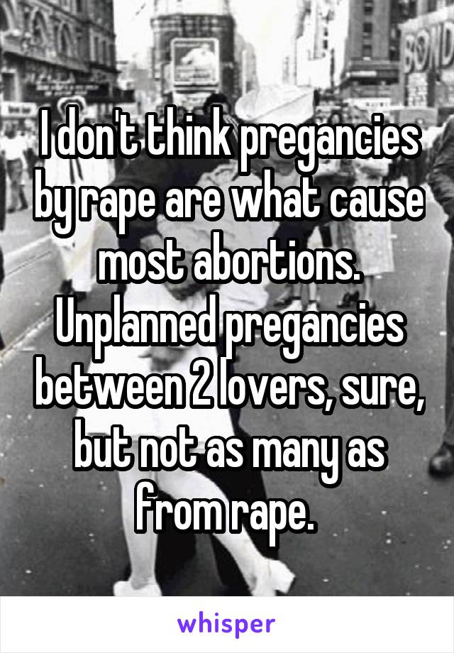 I don't think pregancies by rape are what cause most abortions. Unplanned pregancies between 2 lovers, sure, but not as many as from rape. 