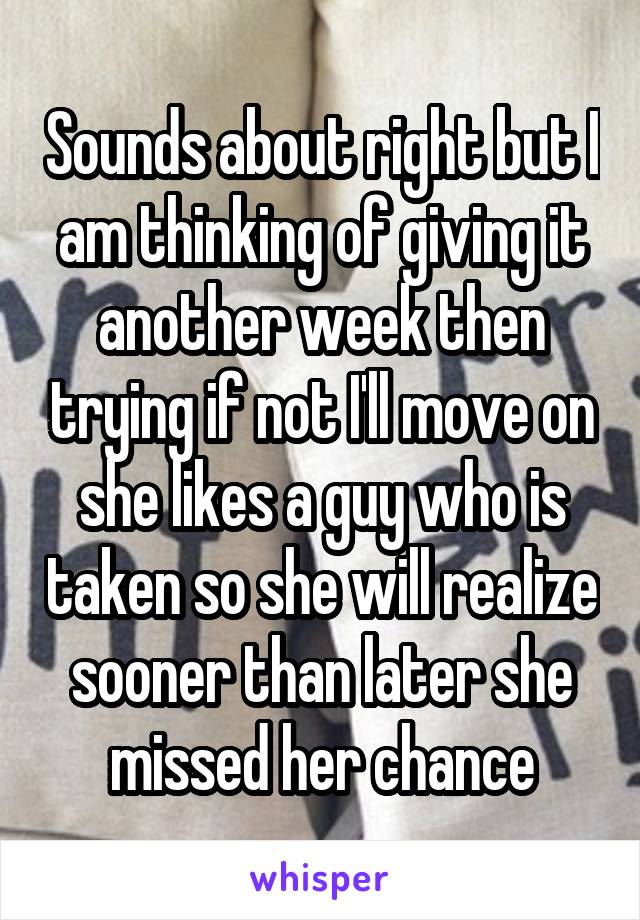 Sounds about right but I am thinking of giving it another week then trying if not I'll move on she likes a guy who is taken so she will realize sooner than later she missed her chance