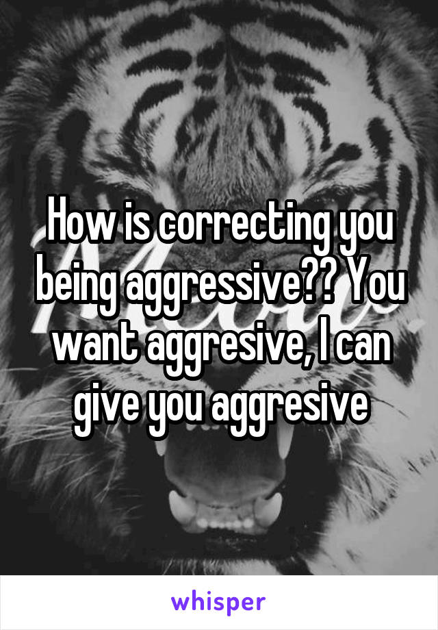 How is correcting you being aggressive?? You want aggresive, I can give you aggresive