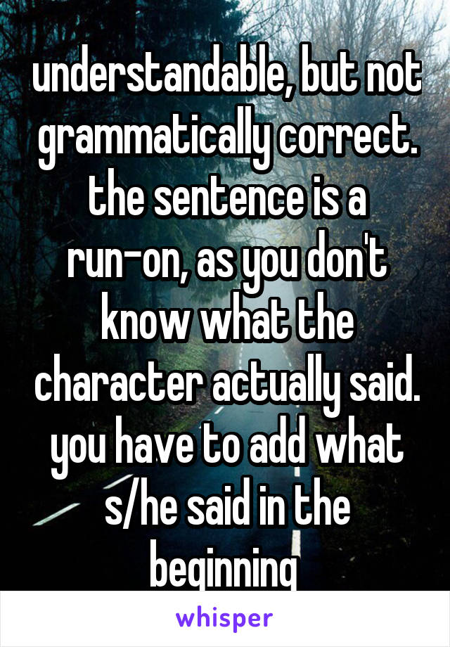 understandable, but not grammatically correct. the sentence is a run-on, as you don't know what the character actually said. you have to add what s/he said in the beginning 