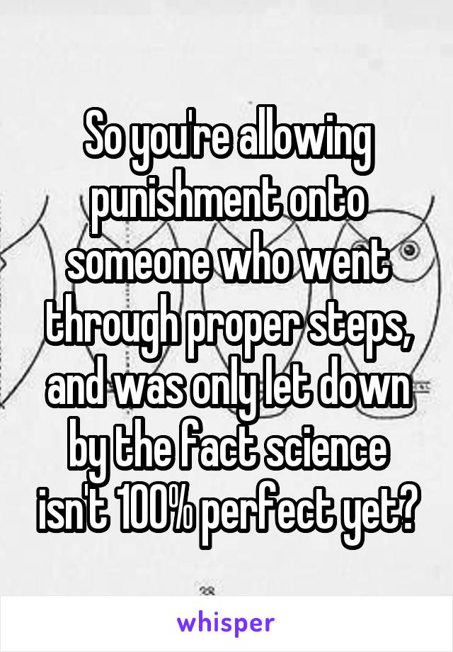 So you're allowing punishment onto someone who went through proper steps, and was only let down by the fact science isn't 100% perfect yet?