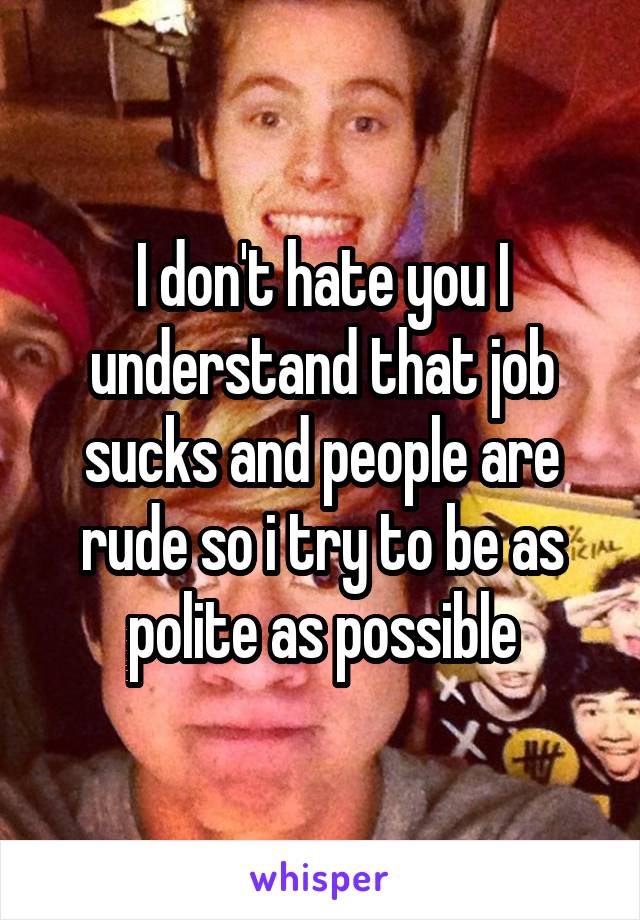 I don't hate you I understand that job sucks and people are rude so i try to be as polite as possible