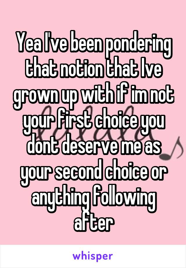 Yea I've been pondering that notion that Ive grown up with if im not your first choice you dont deserve me as your second choice or anything following after