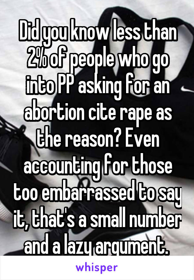 Did you know less than 2% of people who go into PP asking for an abortion cite rape as the reason? Even accounting for those too embarrassed to say it, that's a small number and a lazy argument. 