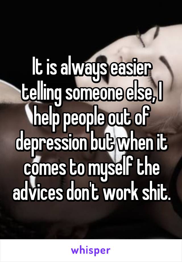 It is always easier telling someone else, I help people out of depression but when it comes to myself the advices don't work shit.