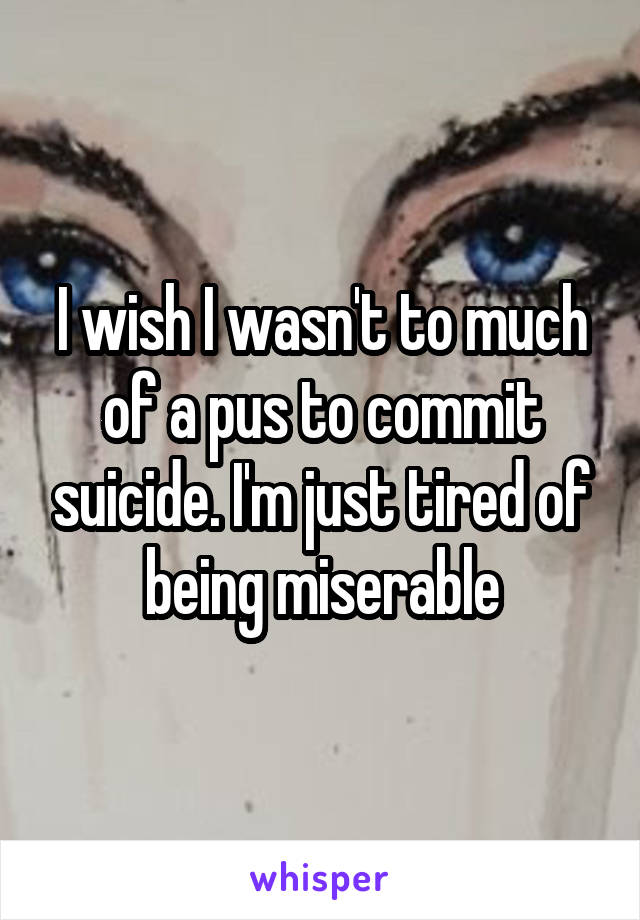 I wish I wasn't to much of a pus to commit suicide. I'm just tired of being miserable