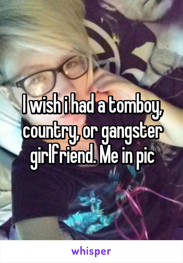 I wish i had a tomboy, country, or gangster girlfriend. Me in pic