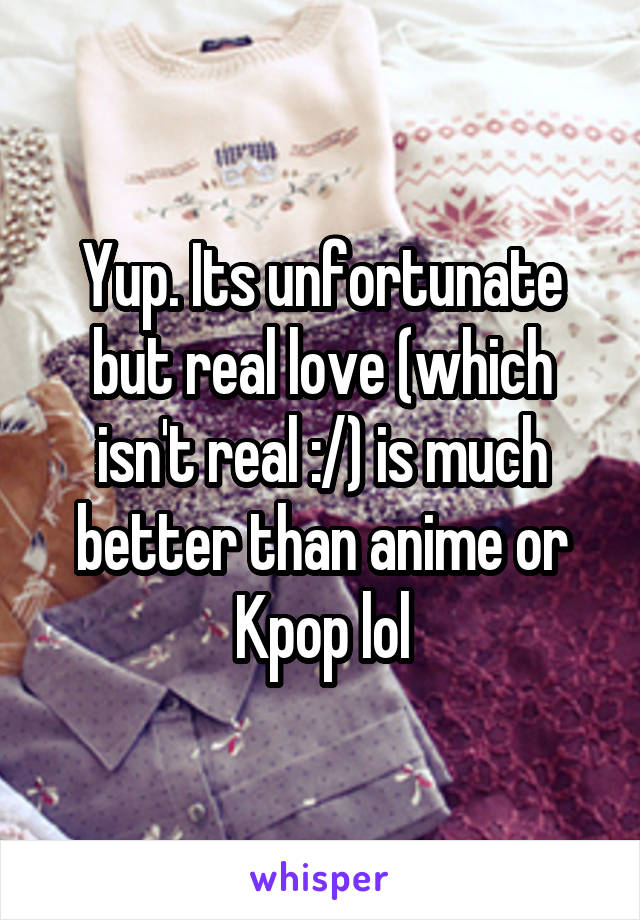 Yup. Its unfortunate but real love (which isn't real :/) is much better than anime or Kpop lol