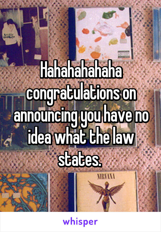 Hahahahahaha congratulations on announcing you have no idea what the law states. 