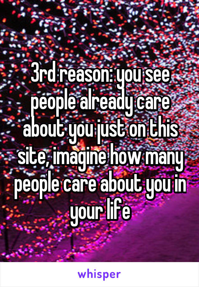 3rd reason: you see people already care about you just on this site, imagine how many people care about you in your life