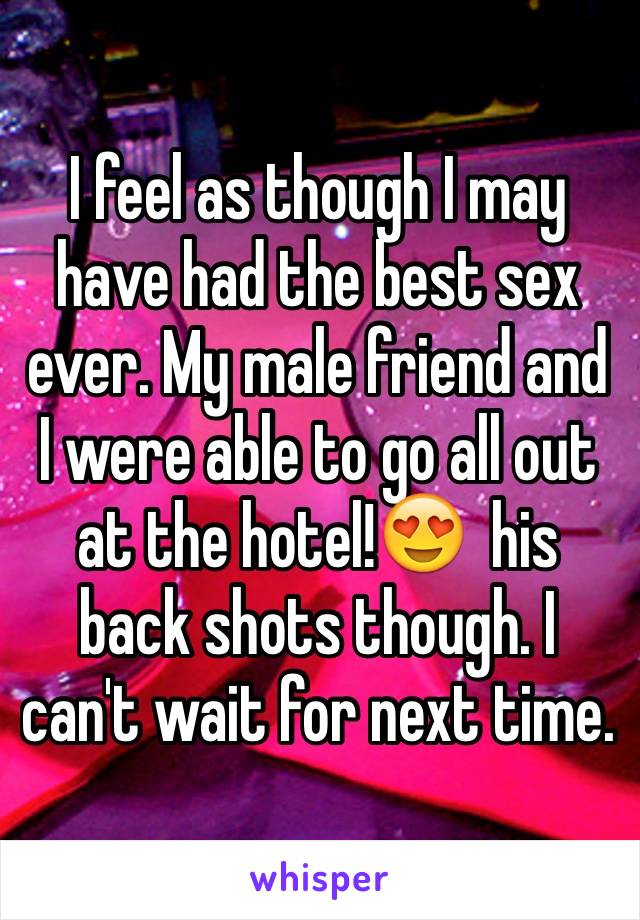 I feel as though I may have had the best sex ever. My male friend and I were able to go all out at the hotel!😍  his back shots though. I can't wait for next time.