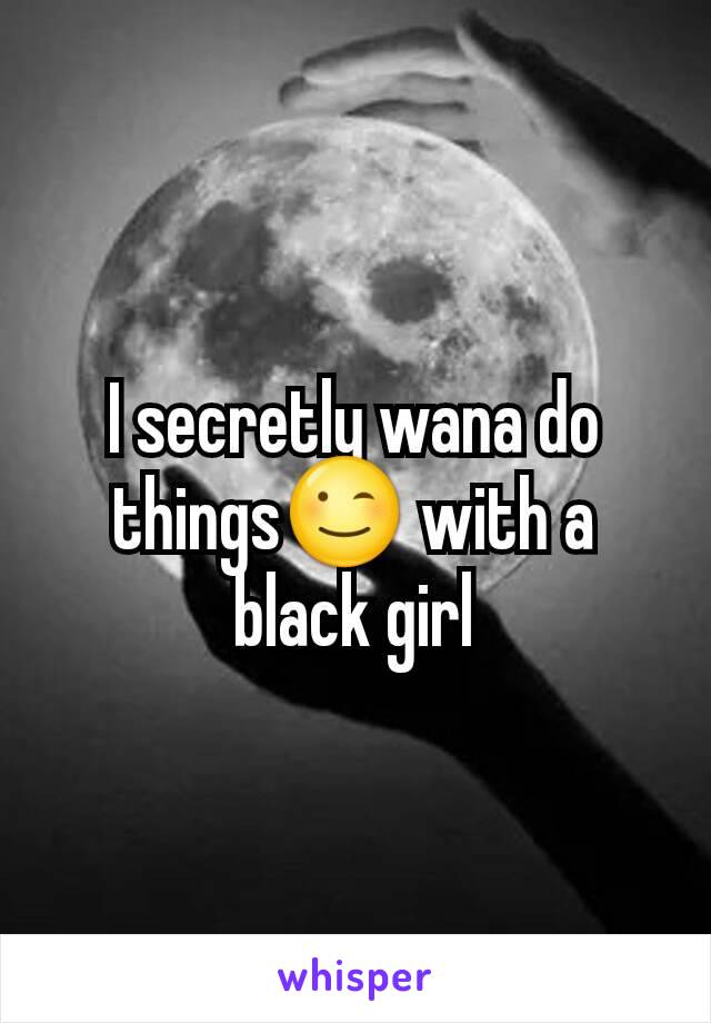 I secretly wana do things😉 with a black girl