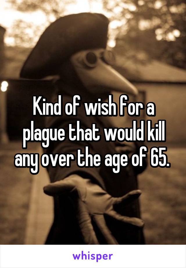 Kind of wish for a plague that would kill any over the age of 65. 