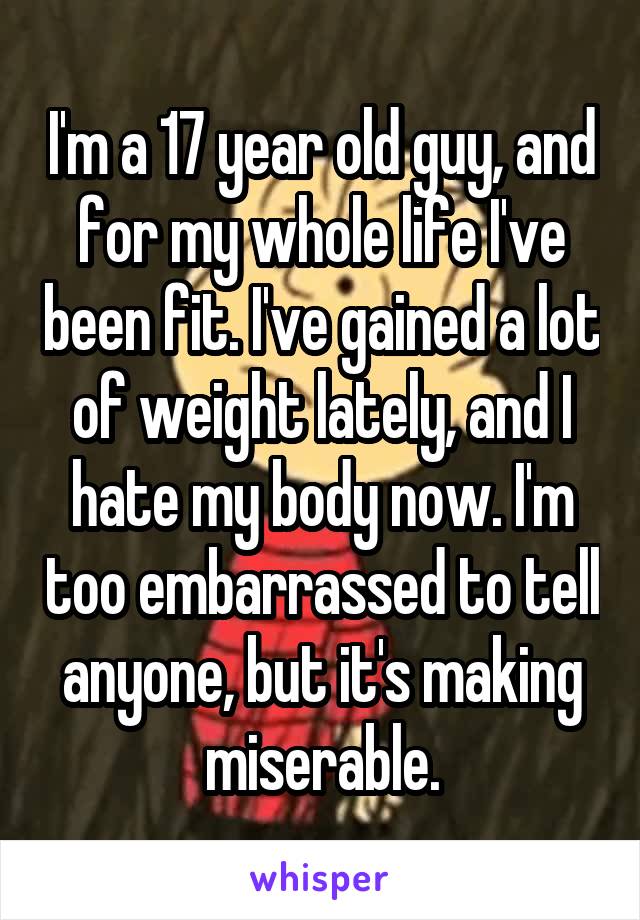 I'm a 17 year old guy, and for my whole life I've been fit. I've gained a lot of weight lately, and I hate my body now. I'm too embarrassed to tell anyone, but it's making miserable.