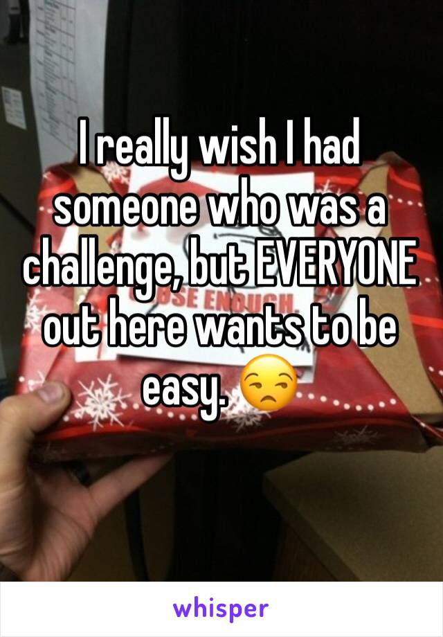 I really wish I had someone who was a challenge, but EVERYONE out here wants to be easy. 😒