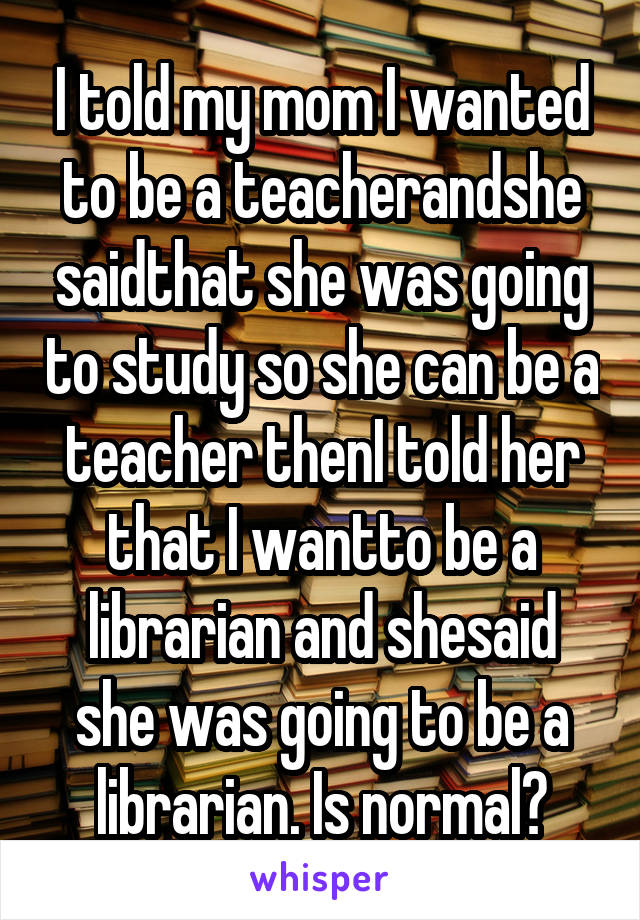 I told my mom I wanted to be a teacherandshe saidthat she was going to study so she can be a teacher thenI told her that I wantto be a librarian and shesaid she was going to be a librarian. Is normal?