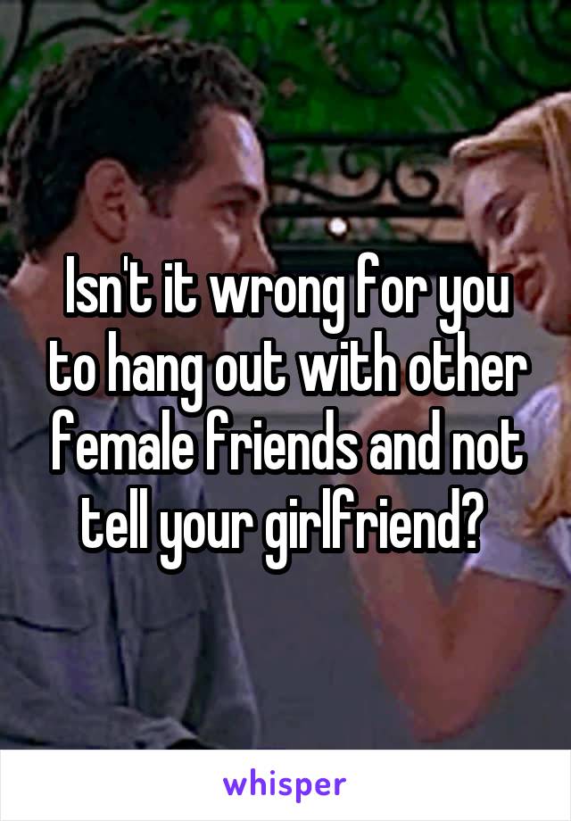 Isn't it wrong for you to hang out with other female friends and not tell your girlfriend? 