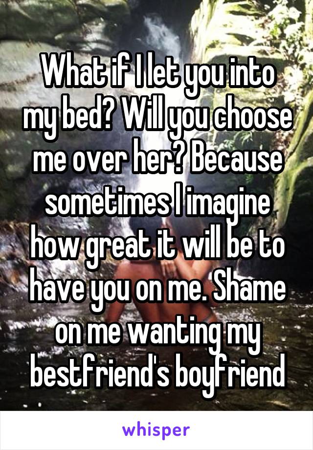 What if I let you into my bed? Will you choose me over her? Because sometimes I imagine how great it will be to have you on me. Shame on me wanting my bestfriend's boyfriend