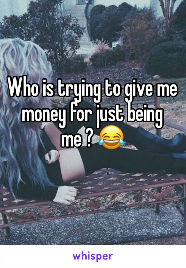 Who is trying to give me money for just being me ? 😂