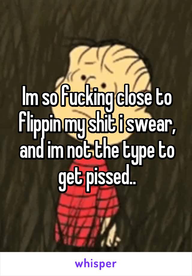 Im so fucking close to flippin my shit i swear, and im not the type to get pissed..