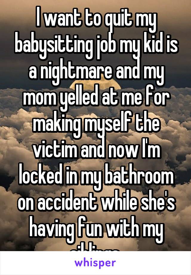 I want to quit my babysitting job my kid is a nightmare and my mom yelled at me for making myself the victim and now I'm locked in my bathroom on accident while she's having fun with my siblings 