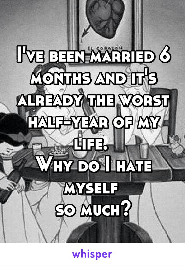 I've been married 6 months and it's already the worst half-year of my life. 
Why do I hate myself 
so much?