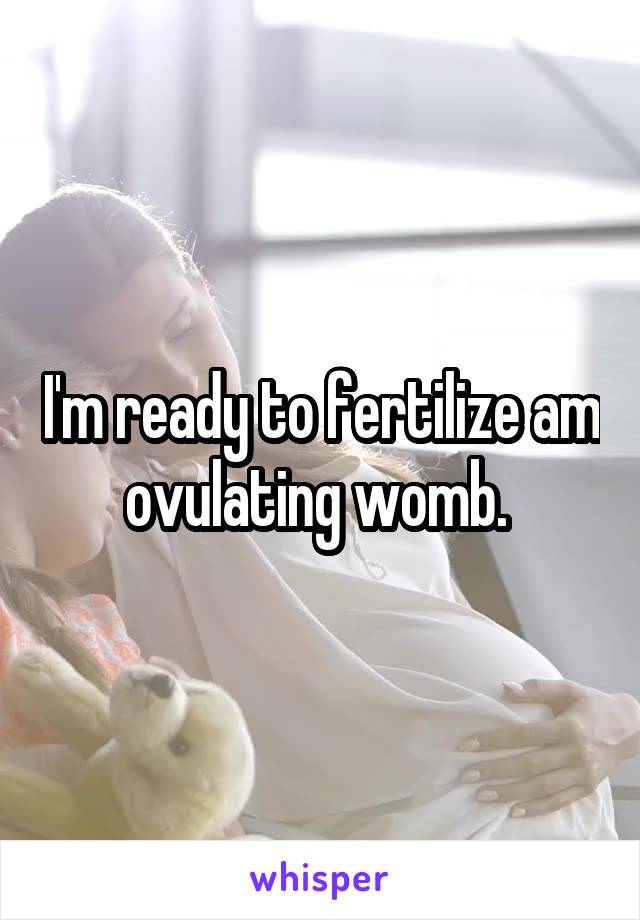 I'm ready to fertilize am ovulating womb. 