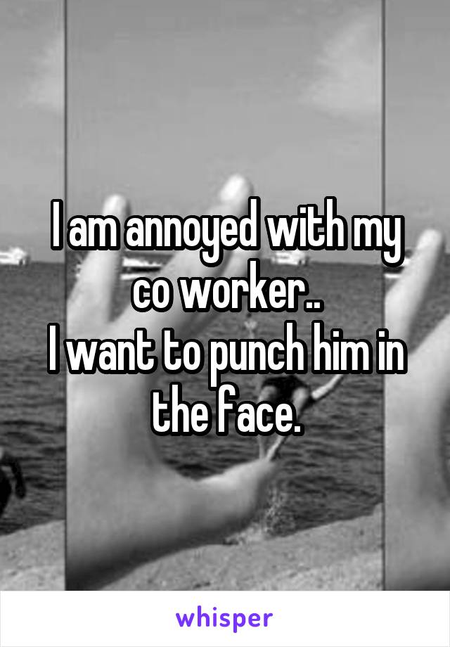 I am annoyed with my co worker..
I want to punch him in the face.