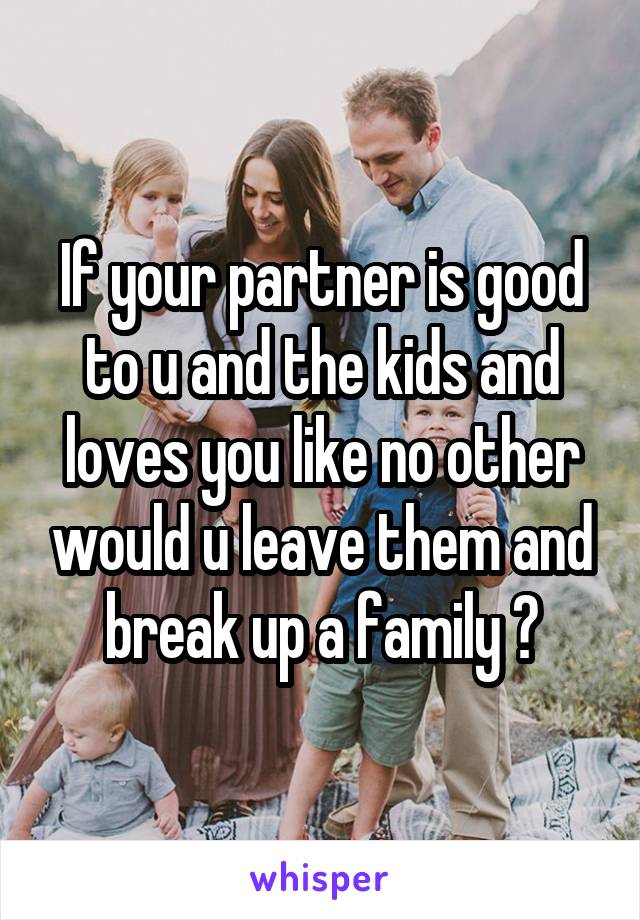 If your partner is good to u and the kids and loves you like no other would u leave them and break up a family ?