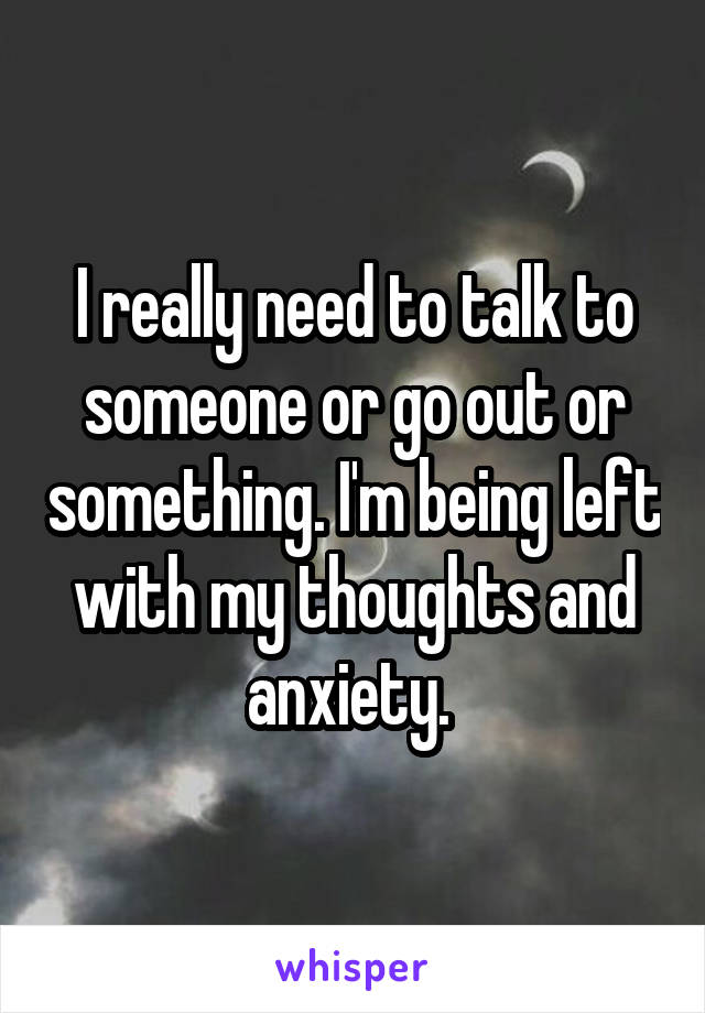 I really need to talk to someone or go out or something. I'm being left with my thoughts and anxiety. 